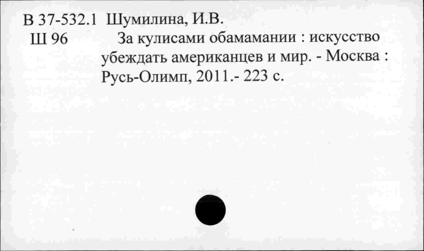 ﻿В 37-532.1 Шумилина, И.В.
ТП 96 За кулисами обамамании : искусство убеждать американцев и мир. - Москва : Русь-Олимп, 2011,- 223 с.